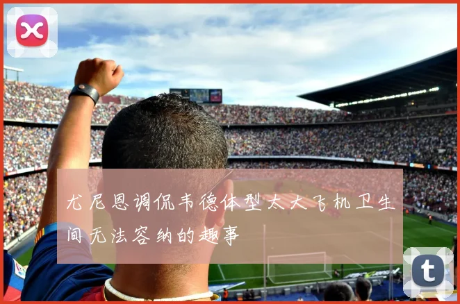 尤尼恩调侃韦德体型太大飞机卫生间无法容纳的趣事