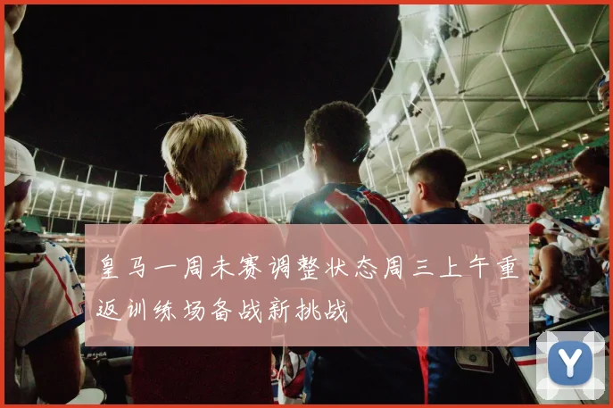 皇马一周未赛调整状态周三上午重返训练场备战新挑战