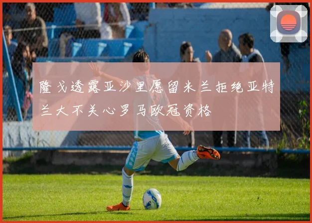 隆戈透露亚沙里愿留米兰拒绝亚特兰大不关心罗马欧冠资格
