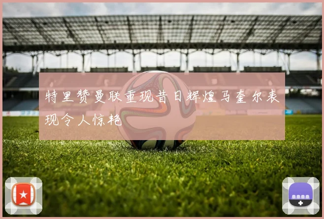 特里赞曼联重现昔日辉煌马奎尔表现令人惊艳