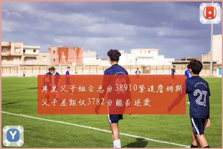 库里父子组合总分38910紧追詹姆斯父子差距仅3782分能否逆袭