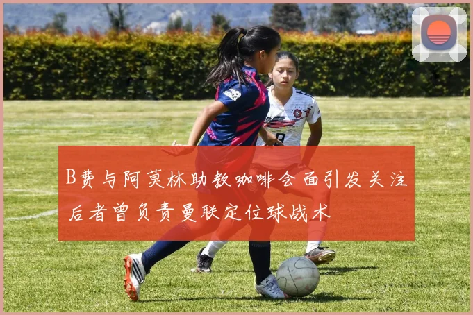 B费与阿莫林助教咖啡会面引发关注后者曾负责曼联定位球战术