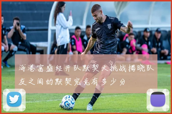海港富盛经开队默契大挑战揭晓队友之间的默契究竟有多少分