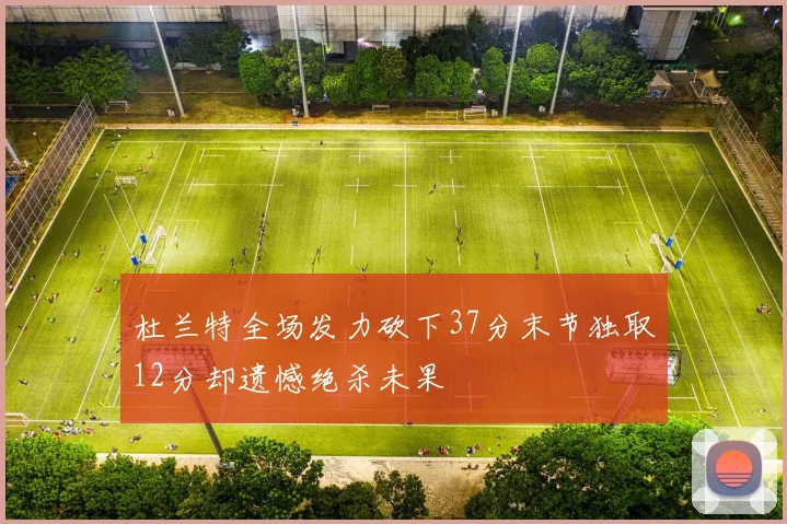 杜兰特全场发力砍下37分末节独取12分却遗憾绝杀未果