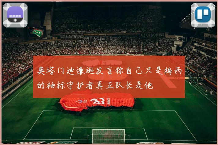 奥塔门迪谦逊发言称自己只是梅西的袖标守护者真正队长是他