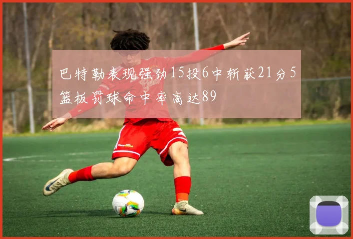 巴特勒表现强劲15投6中斩获21分5篮板罚球命中率高达89