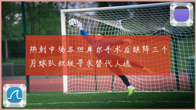 热刺中场本坦库尔手术后缺阵三个月球队积极寻求替代人选