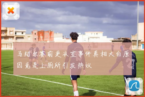 马绍尔赛前更衣室事件真相大白原因竟是上厕所引发热议