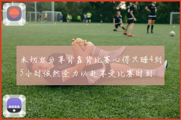 米切尔分享背靠背比赛心得只睡4到5小时依然全力以赴享受比赛时刻