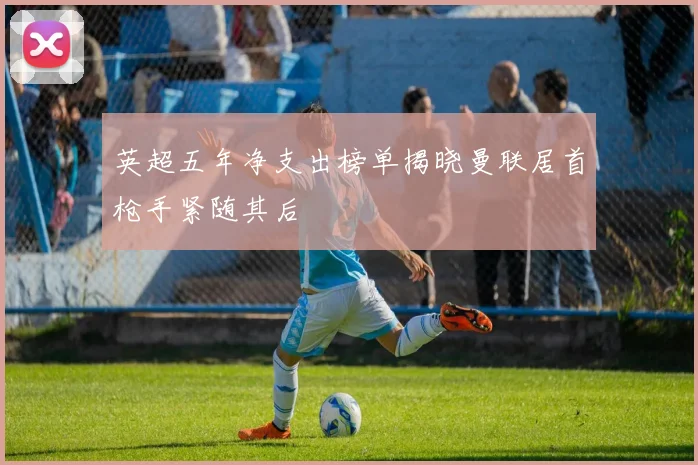 英超五年净支出榜单揭晓曼联居首枪手紧随其后