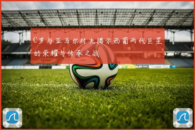 C罗与亚马尔对决揭示西葡两代巨星的荣耀与传承之战
