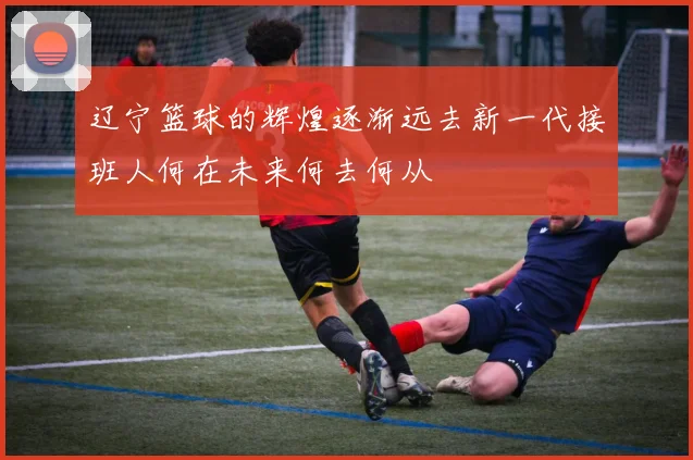 辽宁篮球的辉煌逐渐远去新一代接班人何在未来何去何从