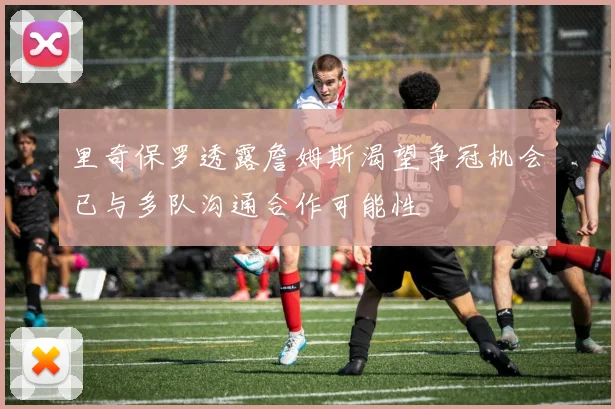 里奇保罗透露詹姆斯渴望争冠机会已与多队沟通合作可能性