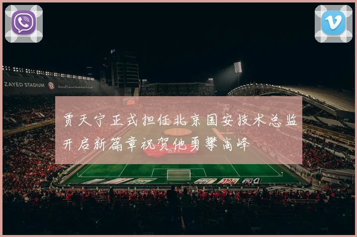 贾天宁正式担任北京国安技术总监开启新篇章祝贺他勇攀高峰