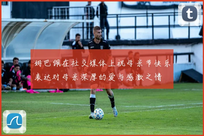 姆巴佩在社交媒体上祝母亲节快乐表达对母亲深厚的爱与感激之情