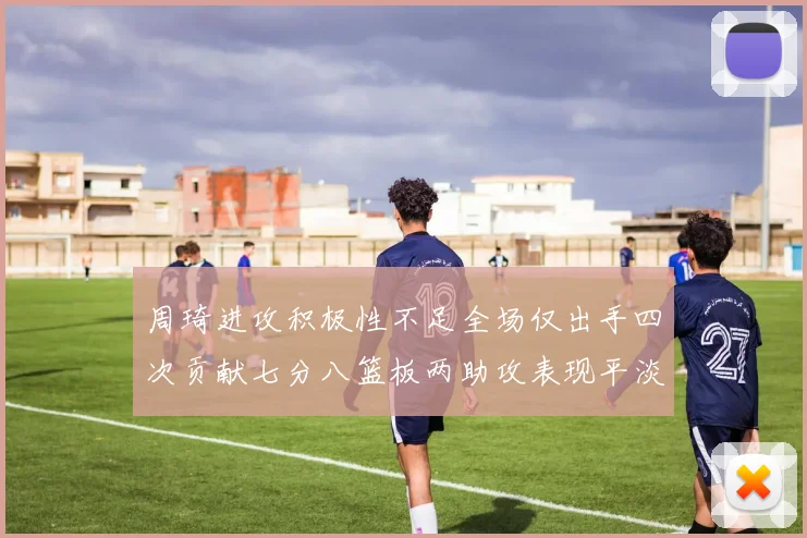 周琦进攻积极性不足全场仅出手四次贡献七分八篮板两助攻表现平淡
